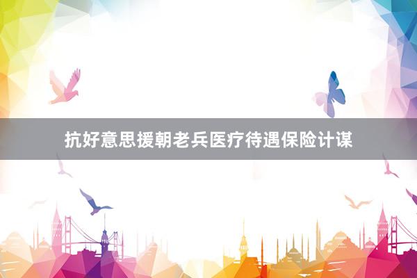 抗好意思援朝老兵医疗待遇保险计谋